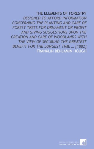 The elements of forestry: designed to afford information concerning the planting and care of forest trees for ornament or profit and giving suggestions . benefit for the longest time ? [1882] - Franklin Benjamin Hough