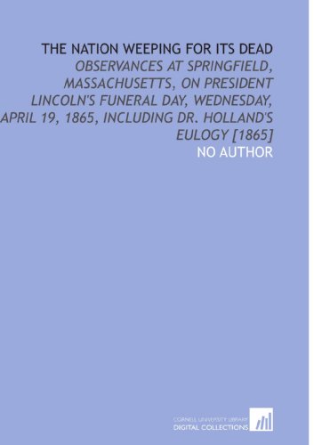 The Nation Weeping for Its Dead: Observances at Springfield, Massachusetts, on President Lincoln's Funeral Day, Wednesday, April 19, 1865, Including Dr. Holland's Eulogy [1865] (9781112602832) by No Author, .