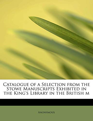 Catalogue of a Selection from the Stowe Manuscripts Exhibited in the King's Library in the British m - Anonymous