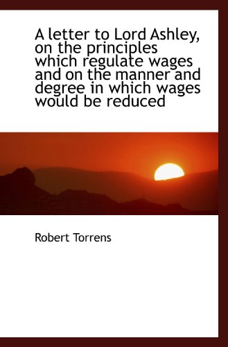 A letter to Lord Ashley, on the principles which regulate wages and on the manner and degree in whic (9781115286084) by Torrens, Robert