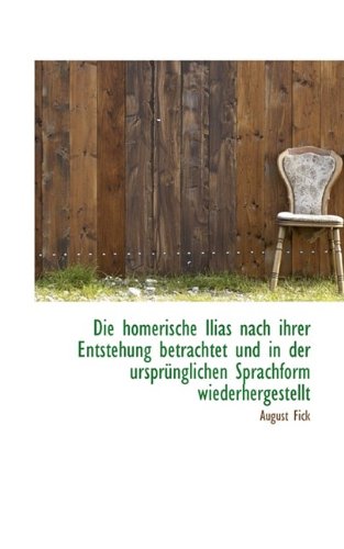 Die Homerische Ilias Nach Ihrer Entstehung Betrachtet Und in Der Ursprunglichen Sprachform Wiederher (German Edition) (9781115454841) by Fick, August