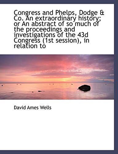 Congress and Phelps, Dodge & Co. An extraordinary history; or An abstract of so much of the proceedi (9781115483346) by Wells, David Ames