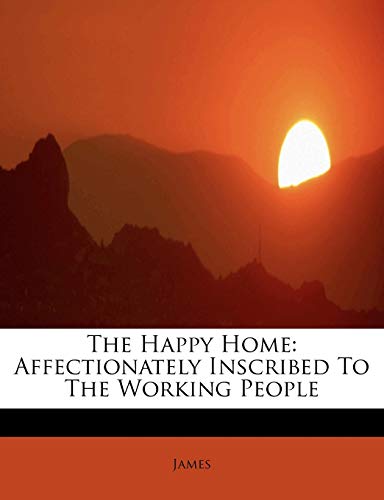 The Happy Home: Affectionately Inscribed To The Working People (9781115580038) by James
