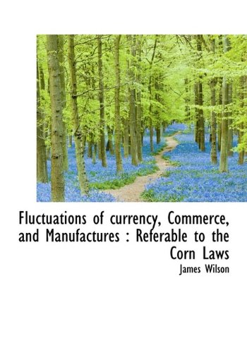 Fluctuations of currency, Commerce, and Manufactures: Referable to the Corn Laws (9781115757447) by Wilson, James