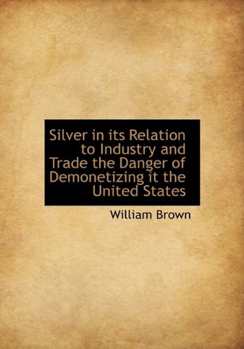 Silver in its Relation to Industry and Trade the Danger of Demonetizing it the United States (9781116176681) by Brown, William