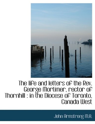The life and letters of the Rev. George Mortimer, rector of Thornhill: in the Diocese of Toronto, C (9781116189452) by Armstrong, John