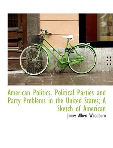 American Politics. Political Parties and Party Problems in the United States; A Sketch of American (9781116298802) by Woodburn, James Albert