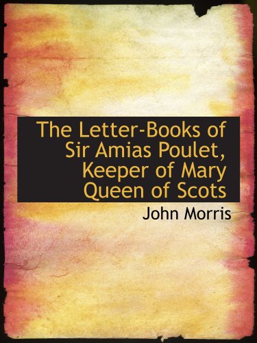 The Letter-Books of Sir Amias Poulet, Keeper of Mary Queen of Scots (9781116566420) by Morris, John