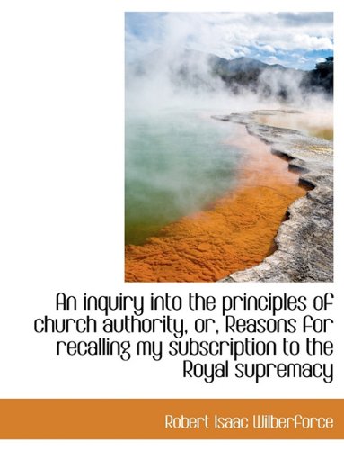 An inquiry into the principles of church authority, or, Reasons for recalling my subscription to the (9781116826029) by Wilberforce, Robert Isaac