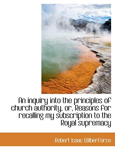 An inquiry into the principles of church authority, or, Reasons for recalling my subscription to the (9781116826036) by Wilberforce, Robert Isaac