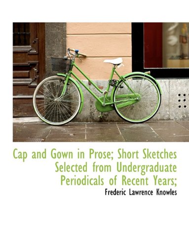 Cap and Gown in Prose; Short Sketches Selected from Undergraduate Periodicals of Recent Years; (9781116837506) by Knowles, Frederic Lawrence