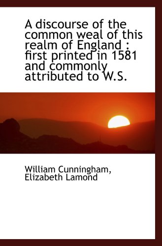 A discourse of the common weal of this realm of England: first printed in 1581 and commonly attribu (9781116911695) by Cunningham, William; Lamond, Elizabeth