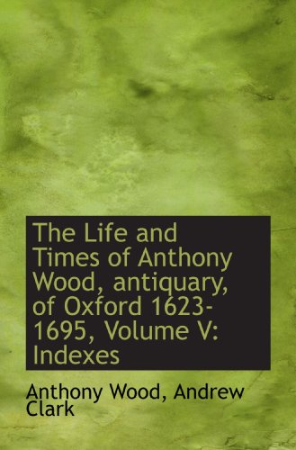 The Life and Times of Anthony Wood, antiquary, of Oxford 1623-1695, Volume V: Indexes (9781117001951) by Wood, Anthony; Clark, Andrew