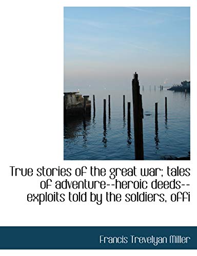 True stories of the great war; tales of adventure--heroic deeds--exploits told by the soldiers, offi (9781117957715) by Miller, Francis Trevelyan