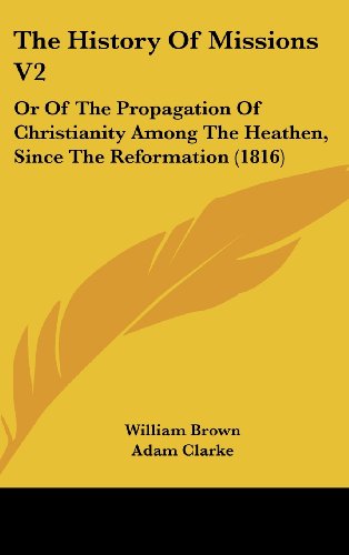 The History Of Missions V2: Or Of The Propagation Of Christianity Among The Heathen, Since The Reformation (1816) (9781120104038) by Brown, William; Clarke, Adam