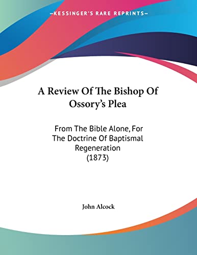 A Review of the Bishop of Ossory's Plea: From the Bible Alone, for the Doctrine of Baptismal Regeneration (9781120128027) by Alcock, John