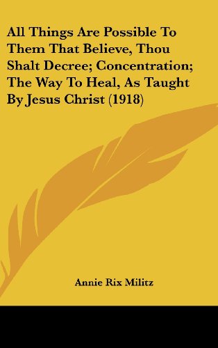 All Things Are Possible To Them That Believe, Thou Shalt Decree; Concentration; The Way To Heal, As Taught By Jesus Christ (1918) (9781120214768) by Militz, Annie Rix