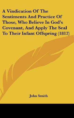 A Vindication Of The Sentiments And Practice Of Those, Who Believe In God's Covenant, And Apply The Seal To Their Infant Offspring (1812) (9781120238351) by Smith, John