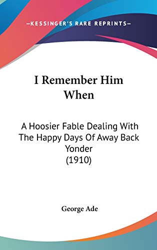 I Remember Him When: A Hoosier Fable Dealing With The Happy Days Of Away Back Yonder (1910) (9781120346704) by Ade, George