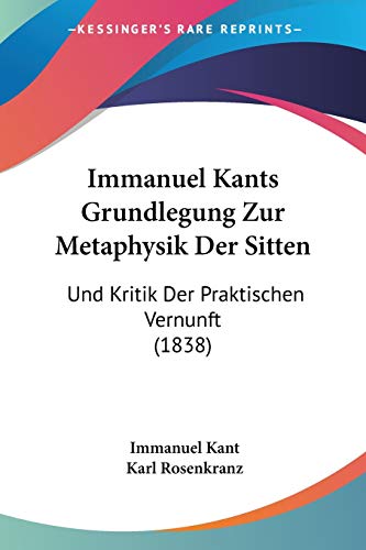 Immanuel Kants Grundlegung Zur Metaphysik Der Sitten: Und Kritik Der Praktischen Vernunft (1838) (German Edition) (9781120489128) by Kant, Immanuel; Rosenkranz, Karl