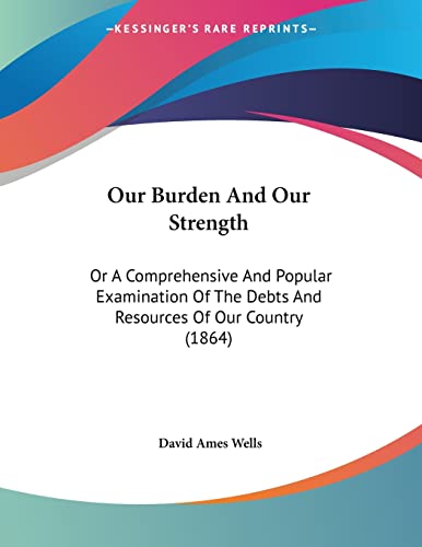 Our Burden And Our Strength: Or A Comprehensive And Popular Examination Of The Debts And Resources Of Our Country (1864) (9781120666529) by Wells, David Ames