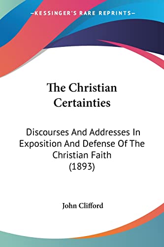 The Christian Certainties: Discourses And Addresses In Exposition And Defense Of The Christian Faith (1893) (9781120736482) by Clifford, John