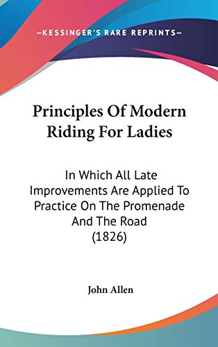 Principles Of Modern Riding For Ladies: In Which All Late Improvements Are Applied To Practice On The Promenade And The Road (1826) (9781120805874) by Allen, John