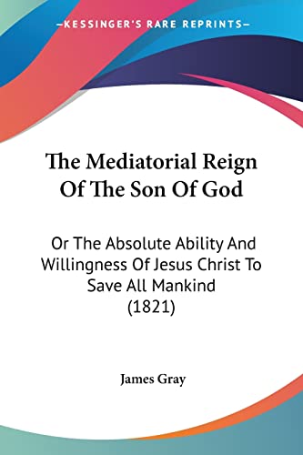 The Mediatorial Reign Of The Son Of God: Or The Absolute Ability And Willingness Of Jesus Christ To Save All Mankind (1821) (9781120903235) by Gray, James