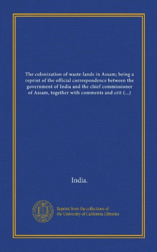 The colonization of waste-lands in Assam; being a reprint of the official correspondence between the government of India and the chief commissioner of ... and its reception by the government of India (9781125571064) by India., .