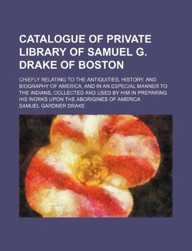 Catalogue of private library of Samuel G. Drake of Boston; chiefly relating to the antiquities, history, and biography of America, and in an especial ... his works upon the aborigines of America (9781130021899) by Samuel Gardner Drake