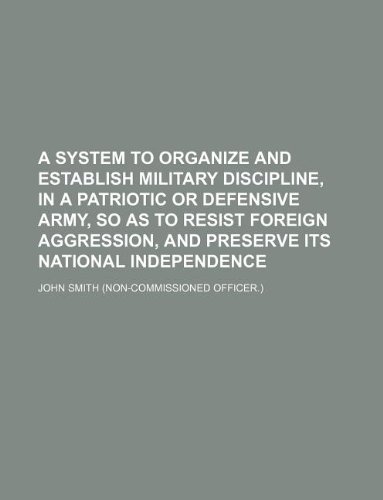 A System to Organize and Establish Military Discipline, in a Patriotic or Defensive Army, So as to Resist Foreign Aggression, and Preserve Its National Independence (9781130081558) by John Smith