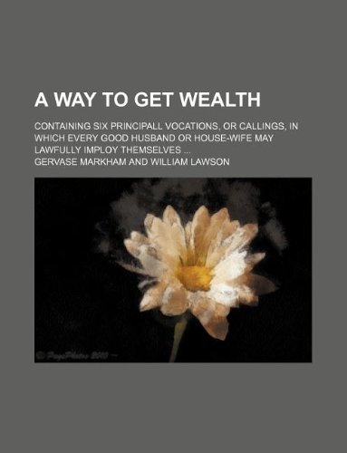 A Way to Get Wealth; Containing Six Principall Vocations, or Callings, in Which Every Good Husband or House-Wife May Lawfully Imploy Themselves ... (9781130123388) by Gervase Markham