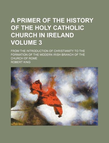 A primer of the history of the Holy Catholic Church in Ireland Volume 3; from the introduction of Christianity to the formation of the modern Irish branch of the Church of Rome (9781130142143) by Robert King