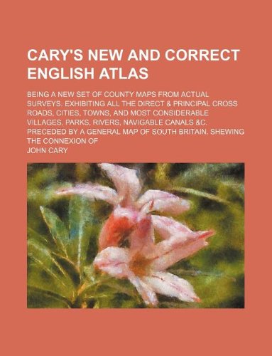 Cary's New and correct English atlas; being a new set of county maps from actual surveys. Exhibiting all the direct & principal cross roads, cities, ... canals &c. Preceded by a general map of So (9781130155259) by John Cary