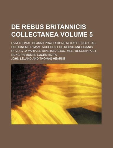 de Rebus Britannicis Collectanea Volume 5; Cvm Thomae Hearnii Praefatione Notis Et Indice Ad Editionem Primam. Accedunt de Rebvs Anglicanis Opvscvla V (9781130173673) by John Leland