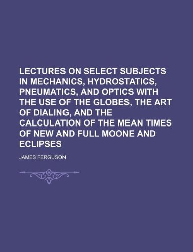 Lectures on Select Subjects in Mechanics, Hydrostatics, Pneumatics, and Optics with the Use of the Globes, the Art of Dialing, and the Calculation of the Mean Times of New and Full Moone and Eclipses (9781130192643) by James Ferguson