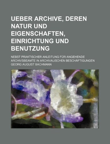 Ueber Archive, deren Natur und Eigenschaften, Einrichtung und Benutzung nebst praktischer Anleitung fÃ¼r angehende Archivsbeamte in archivalischen Besch - Georg August Bachmann