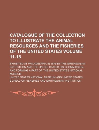Catalogue of the Collection to Illustrate the Animal Resources and the Fisheries of the United States Volume 11-15; Exhibited at Philadelphia in 1876 ... and Forming a Part of the United Sta (9781130253719) by United States National Museum
