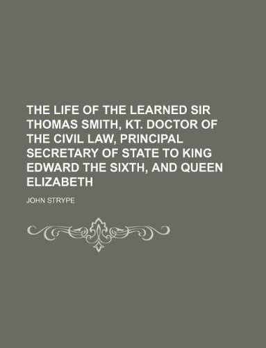 The Life of the Learned Sir Thomas Smith, Kt. Doctor of the Civil Law, Principal Secretary of State to King Edward the Sixth, and Queen Elizabeth (9781130294644) by John Strype