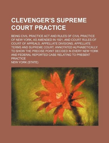 Clevenger's Supreme court practice; being Civil practice act and rules of civil practice of New York, as amended in 1921, and court rules of Court of ... annotated alphabetically to show the pre (9781130295061) by New York