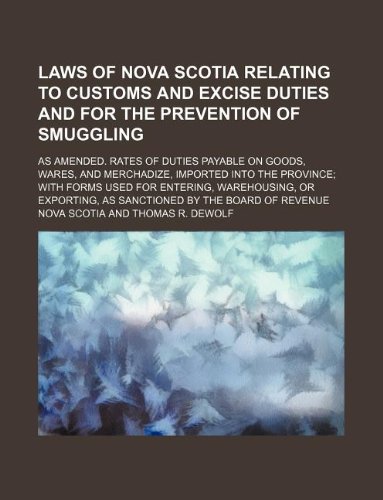 Laws of Nova Scotia Relating to Customs and Excise Duties and for the Prevention of Smuggling; As Amended. Rates of Duties Payable on Goods, Wares, ... Entering, Warehousing, or Exporting, as Sanc (9781130300161) by Nova Scotia