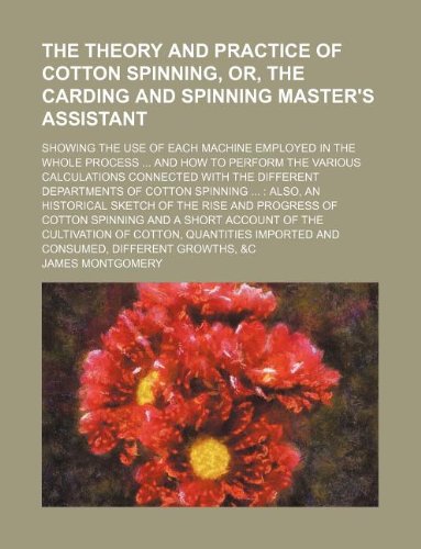 The theory and practice of cotton spinning, or, The carding and spinning master's assistant; showing the use of each machine employed in the whole ... with the different departments of cotton s (9781130318142) by James Montgomery