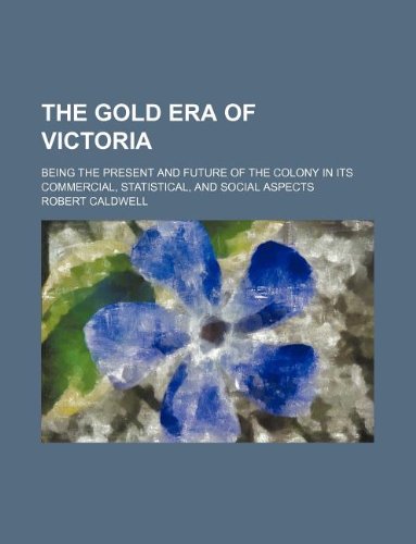 The Gold Era of Victoria; Being the Present and Future of the Colony in Its Commercial, Statistical, and Social Aspects (9781130360110) by Robert Caldwell