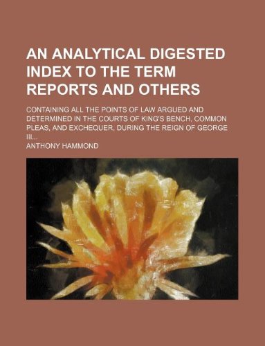 An analytical digested index to the term reports and others; containing all the points of law argued and determined in the courts of King's bench, ... exchequer, during the reign of George III... (9781130408980) by Anthony Hammond