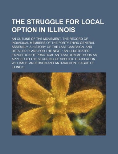 The Struggle for Local Option in Illinois; An Outline of the Movement, the Record of Individual Members of the Forty-Third General Assembly, a History ... to the Securing of Specific Legislation (9781130416114) by William H. Anderson