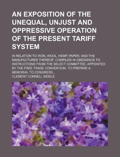 An exposition of the unequal, unjust and oppressive operation of the present tariff system; in relation to iron, wool, hemp, paper, and the ... Select Committee, appointed by the Free Trade (9781130421019) by Clement Cornell Biddle