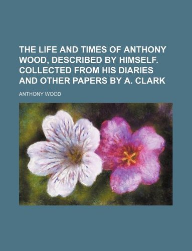 The life and times of Anthony Wood, described by himself. Collected from his diaries and other papers by A. Clark (9781130447668) by Anthony Wood