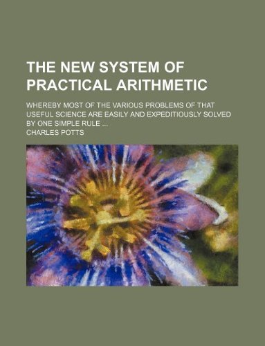 The new system of practical arithmetic; whereby most of the various problems of that useful science are easily and expeditiously solved by one simple rule ... (9781130489699) by Charles Potts