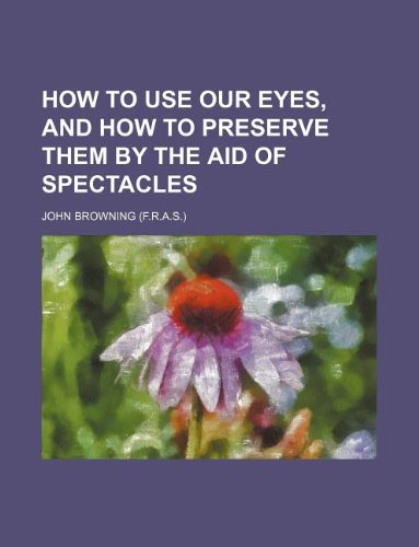 How to use our eyes, and how to preserve them by the aid of spectacles (9781130538342) by John Browning