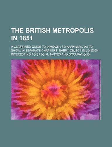9781130542974: The British metropolis in 1851; a classified guide to London: so arranged as to show, in separate chapters, every object in London interesting to special tastes and occupations